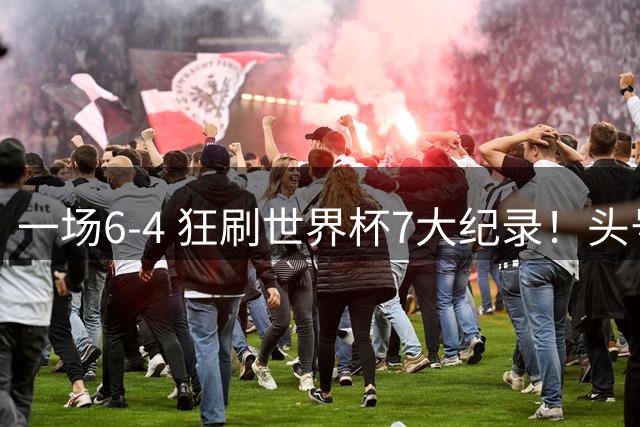 一场6-4 狂刷世界杯7大纪录！头号赢家诞生：可谓一箭四雕