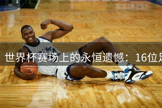 世界杯赛场上的永恒遗憾：16位足坛巨星与失之交臂的荣耀