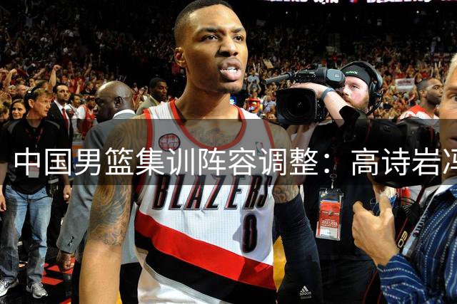 中国男篮集训阵容调整：高诗岩冯傲离队 胡明轩火线增援