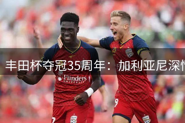 丰田杯夺冠35周年：加利亚尼深情回忆巴雷西光辉时刻