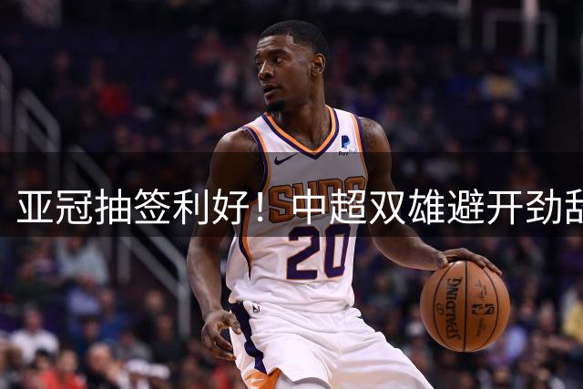 亚冠抽签利好！中超双雄避开劲敌迎出线良机