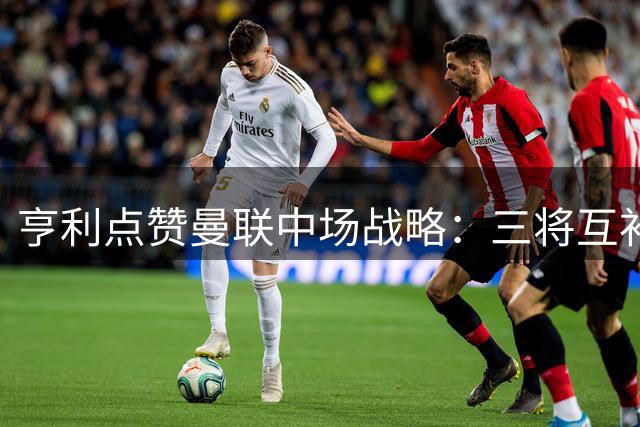 亨利点赞曼联中场战略：三将互补构筑未来