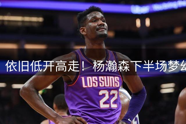 依旧低开高走！杨瀚森下半场梦幻脚步+暴扣，三分失误仍要注意！