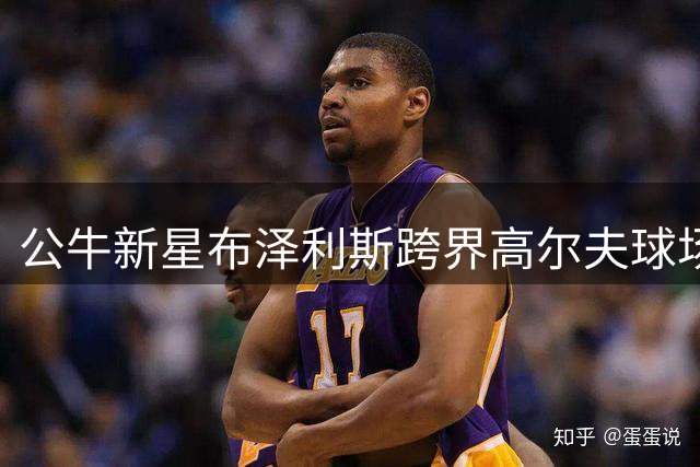 公牛新星布泽利斯跨界高尔夫球场 休赛期展现多面运动天赋