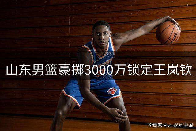 山东男篮豪掷3000万锁定王岚钦 高诗岩短约暗藏后场升级玄机