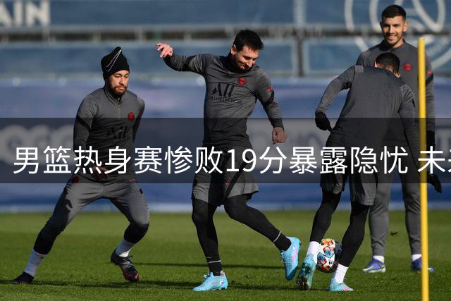 男篮热身赛惨败19分暴露隐忧 未来出路何在？