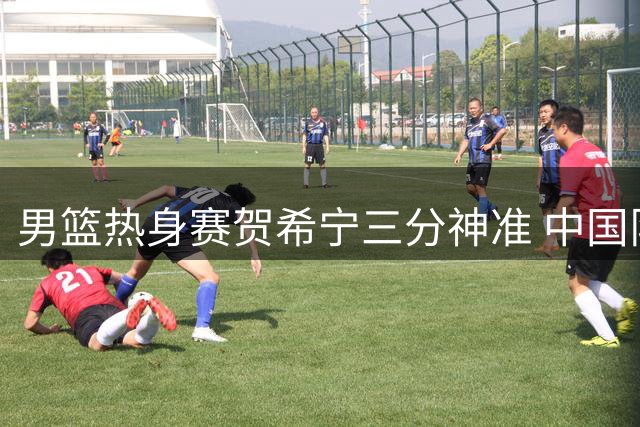 男篮热身赛贺希宁三分神准 中国队力克乌拉圭迎首胜