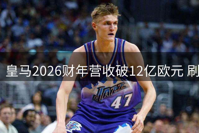 皇马2026财年营收破12亿欧元 刷新全球体育产业纪录