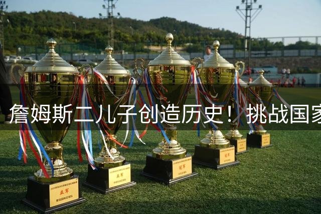詹姆斯二儿子创造历史！挑战国家队