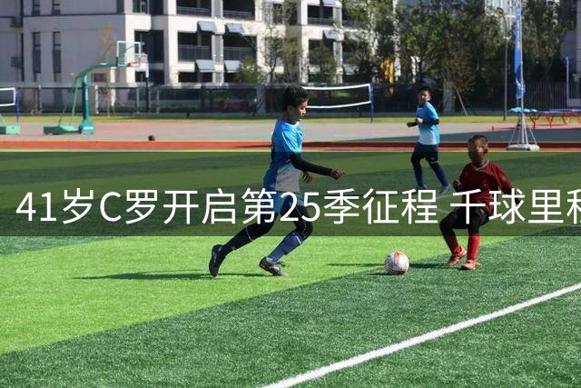 41岁C罗开启第25季征程 千球里程碑仅一步之遥
