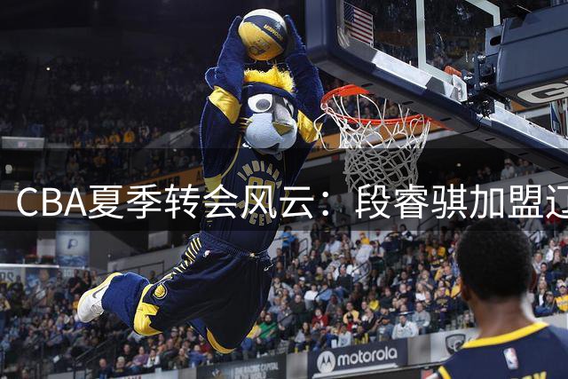 CBA夏季转会风云：段睿骐加盟辽宁，赵睿或重返国家队